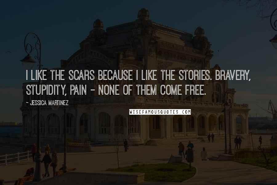 Jessica Martinez Quotes: I like the scars because I like the stories. Bravery, stupidity, pain - none of them come free.