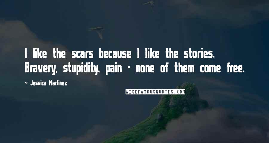 Jessica Martinez Quotes: I like the scars because I like the stories. Bravery, stupidity, pain - none of them come free.