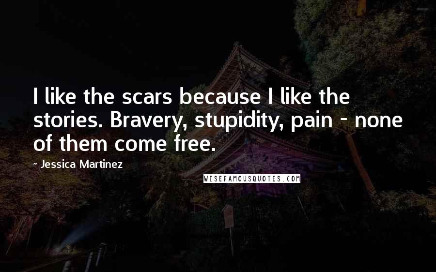 Jessica Martinez Quotes: I like the scars because I like the stories. Bravery, stupidity, pain - none of them come free.