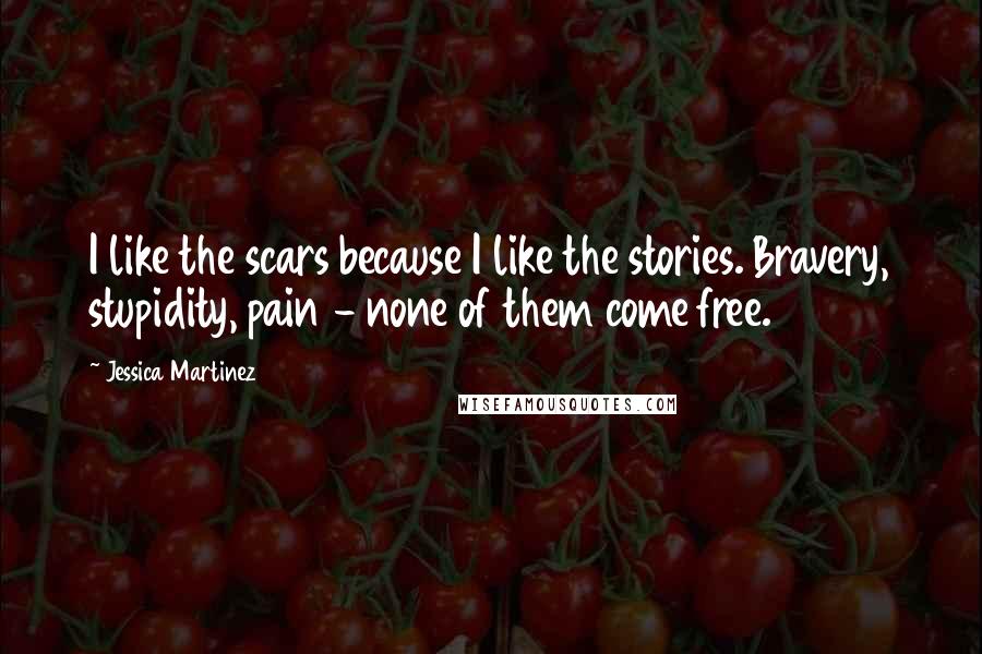 Jessica Martinez Quotes: I like the scars because I like the stories. Bravery, stupidity, pain - none of them come free.