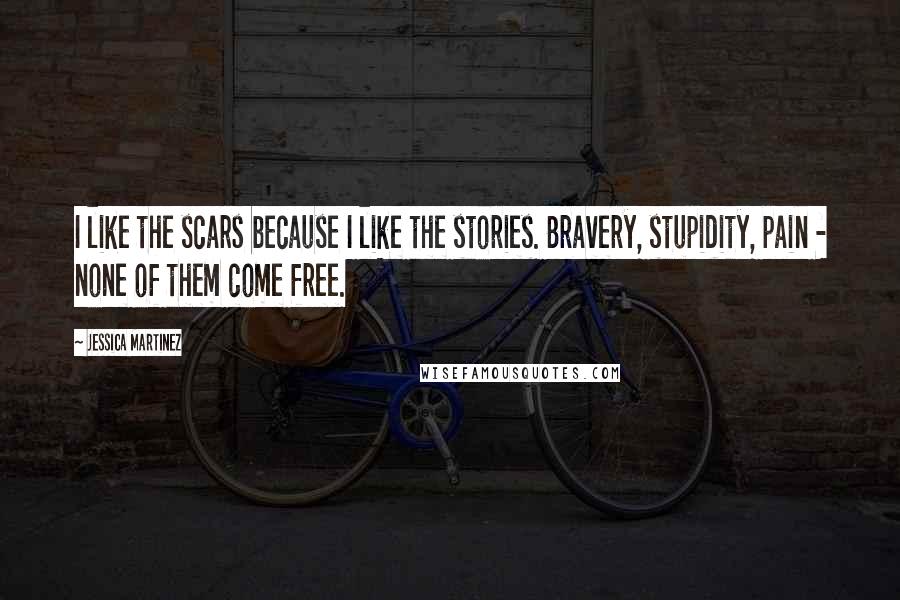 Jessica Martinez Quotes: I like the scars because I like the stories. Bravery, stupidity, pain - none of them come free.