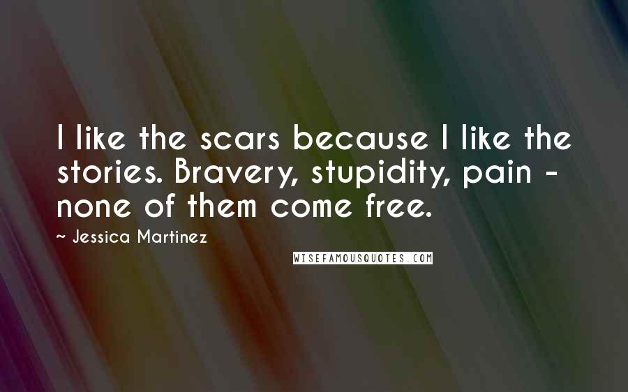 Jessica Martinez Quotes: I like the scars because I like the stories. Bravery, stupidity, pain - none of them come free.