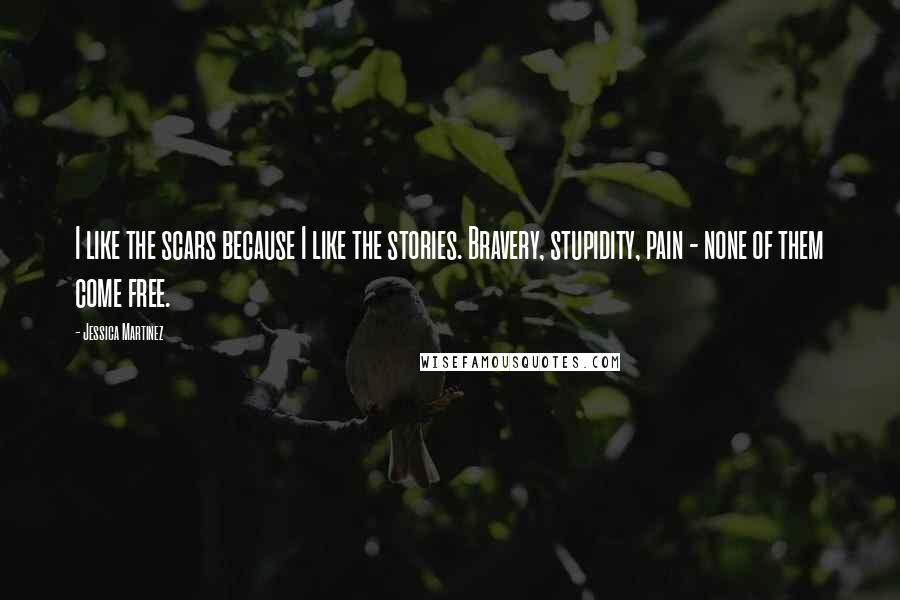 Jessica Martinez Quotes: I like the scars because I like the stories. Bravery, stupidity, pain - none of them come free.