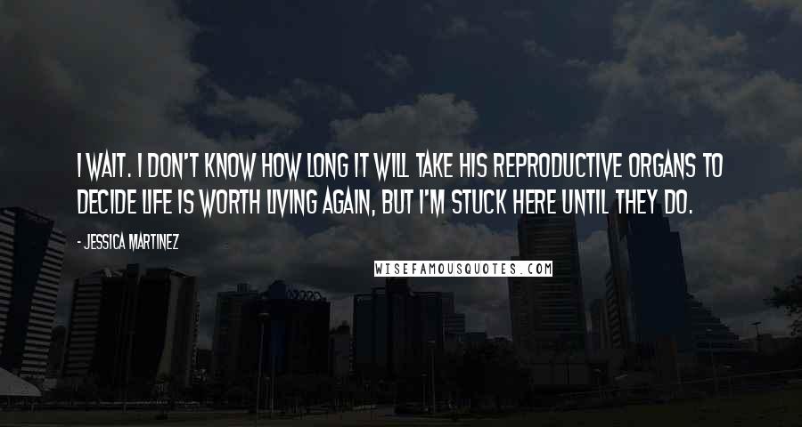 Jessica Martinez Quotes: I wait. I don't know how long it will take his reproductive organs to decide life is worth living again, but I'm stuck here until they do.
