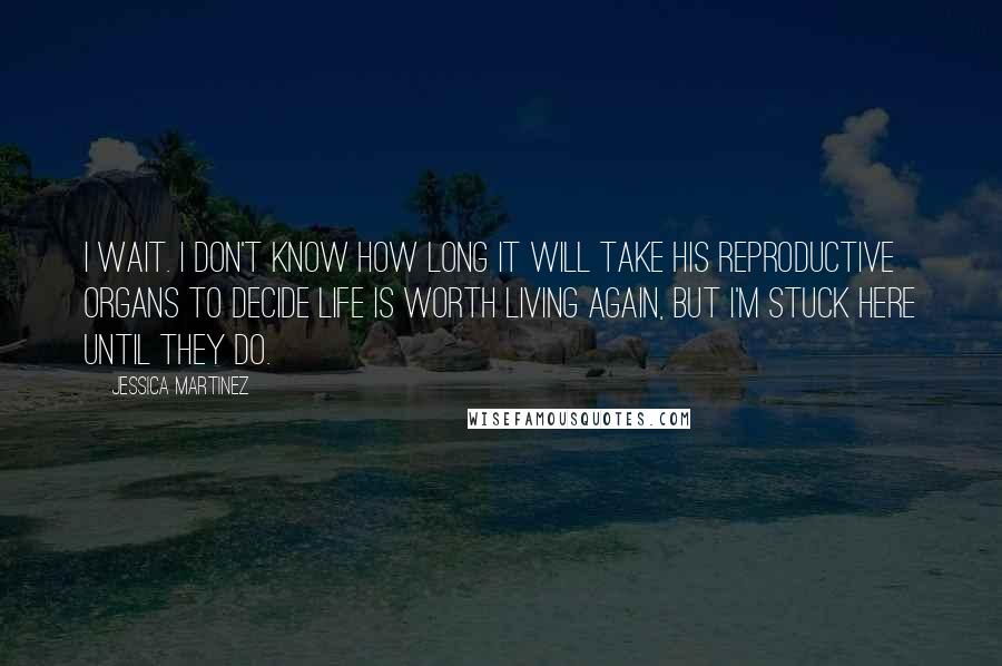 Jessica Martinez Quotes: I wait. I don't know how long it will take his reproductive organs to decide life is worth living again, but I'm stuck here until they do.