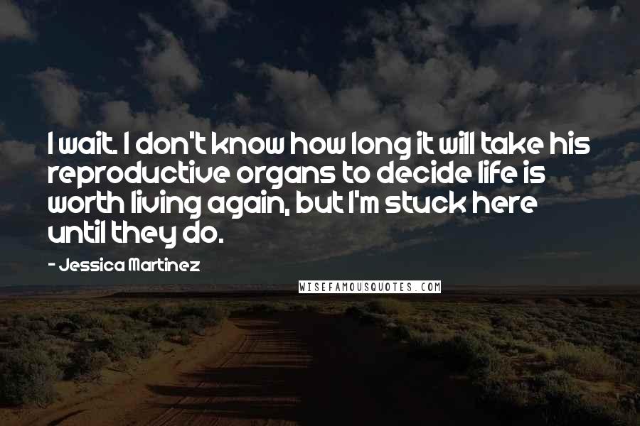 Jessica Martinez Quotes: I wait. I don't know how long it will take his reproductive organs to decide life is worth living again, but I'm stuck here until they do.