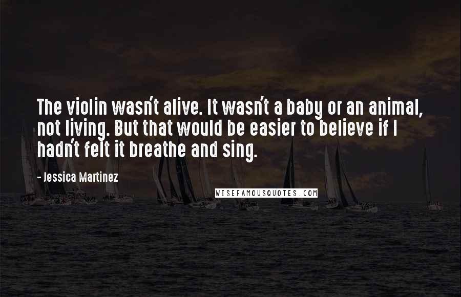 Jessica Martinez Quotes: The violin wasn't alive. It wasn't a baby or an animal, not living. But that would be easier to believe if I hadn't felt it breathe and sing.