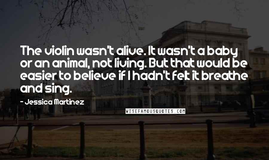 Jessica Martinez Quotes: The violin wasn't alive. It wasn't a baby or an animal, not living. But that would be easier to believe if I hadn't felt it breathe and sing.