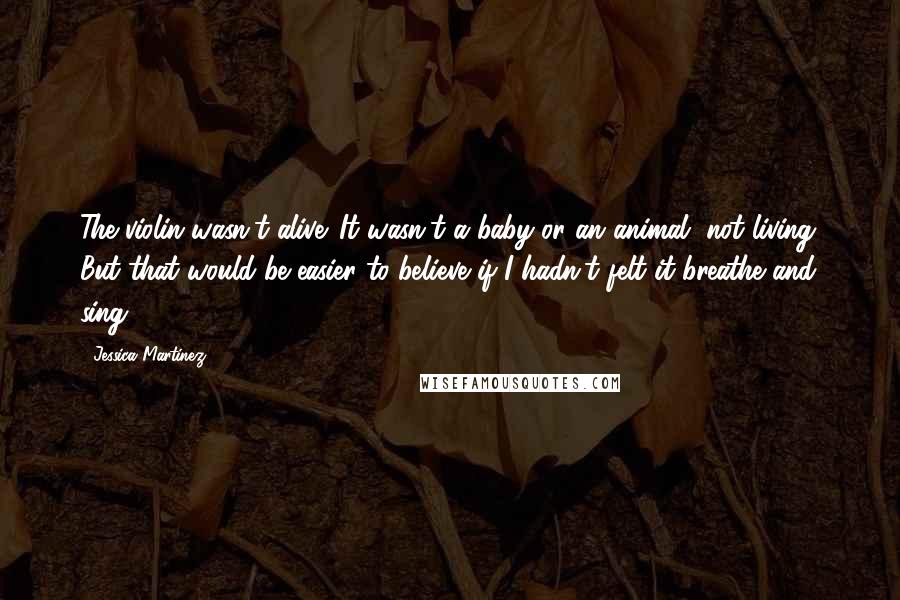 Jessica Martinez Quotes: The violin wasn't alive. It wasn't a baby or an animal, not living. But that would be easier to believe if I hadn't felt it breathe and sing.