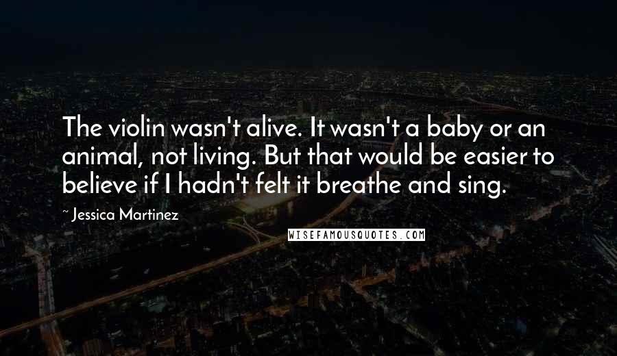 Jessica Martinez Quotes: The violin wasn't alive. It wasn't a baby or an animal, not living. But that would be easier to believe if I hadn't felt it breathe and sing.