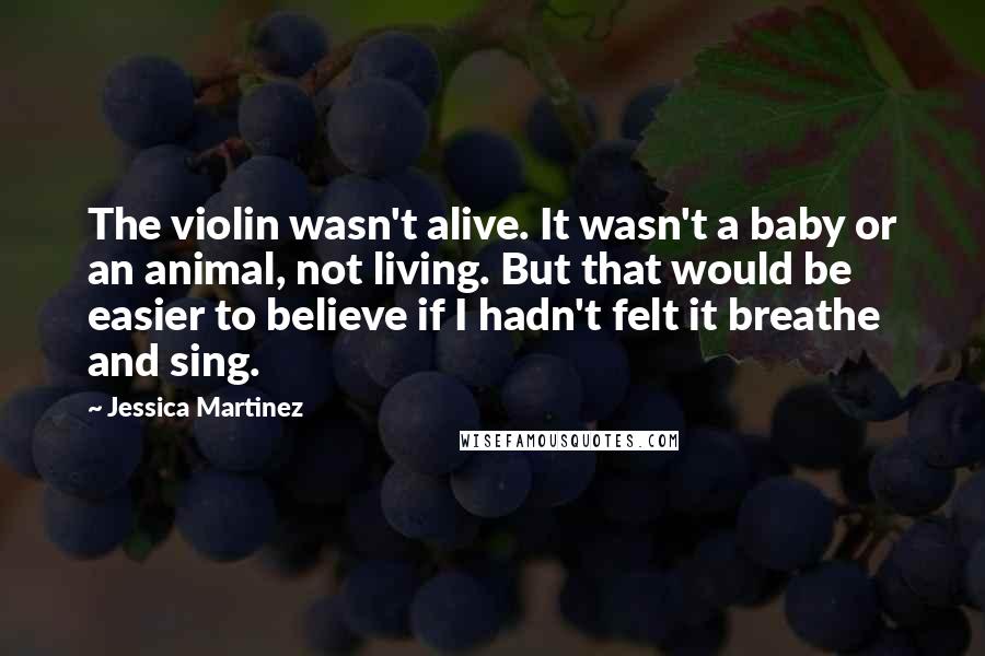 Jessica Martinez Quotes: The violin wasn't alive. It wasn't a baby or an animal, not living. But that would be easier to believe if I hadn't felt it breathe and sing.