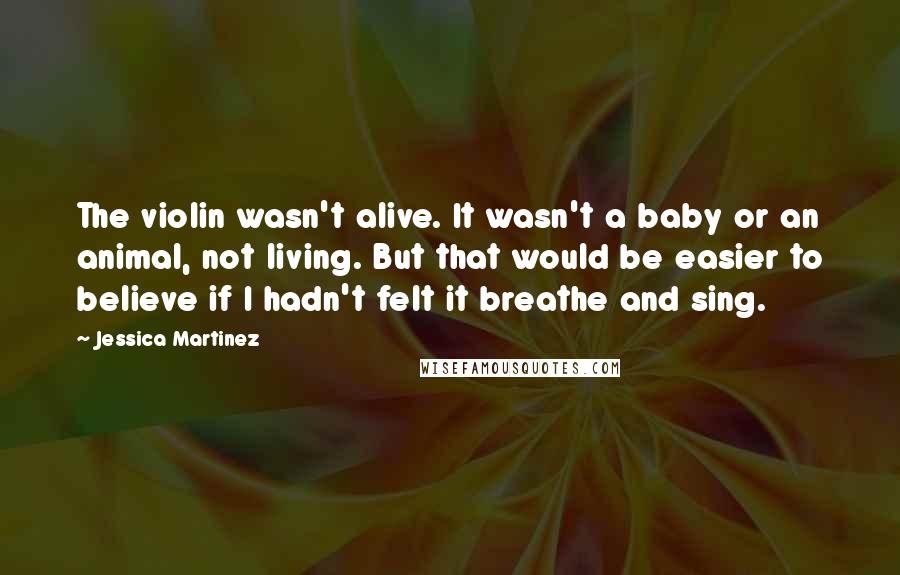 Jessica Martinez Quotes: The violin wasn't alive. It wasn't a baby or an animal, not living. But that would be easier to believe if I hadn't felt it breathe and sing.