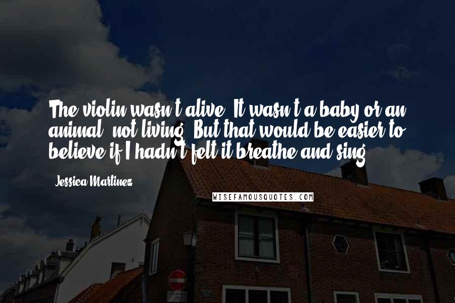 Jessica Martinez Quotes: The violin wasn't alive. It wasn't a baby or an animal, not living. But that would be easier to believe if I hadn't felt it breathe and sing.