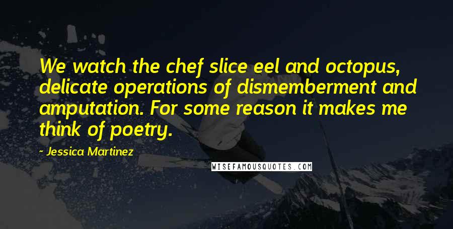 Jessica Martinez Quotes: We watch the chef slice eel and octopus, delicate operations of dismemberment and amputation. For some reason it makes me think of poetry.