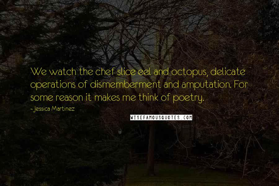 Jessica Martinez Quotes: We watch the chef slice eel and octopus, delicate operations of dismemberment and amputation. For some reason it makes me think of poetry.