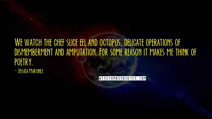 Jessica Martinez Quotes: We watch the chef slice eel and octopus, delicate operations of dismemberment and amputation. For some reason it makes me think of poetry.