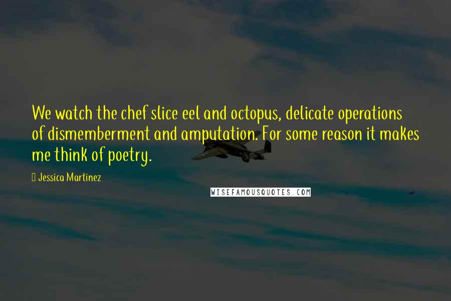 Jessica Martinez Quotes: We watch the chef slice eel and octopus, delicate operations of dismemberment and amputation. For some reason it makes me think of poetry.