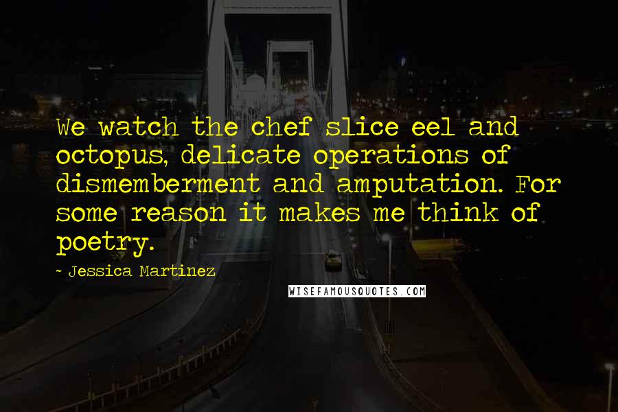 Jessica Martinez Quotes: We watch the chef slice eel and octopus, delicate operations of dismemberment and amputation. For some reason it makes me think of poetry.