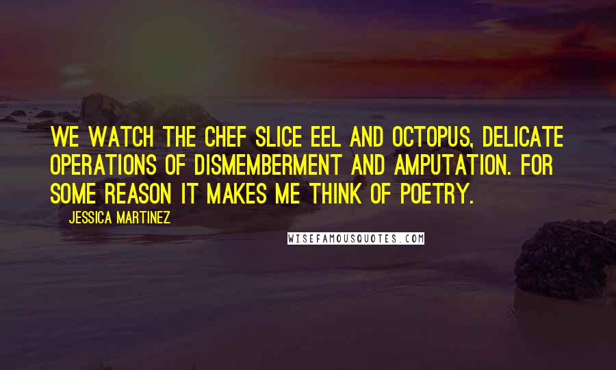 Jessica Martinez Quotes: We watch the chef slice eel and octopus, delicate operations of dismemberment and amputation. For some reason it makes me think of poetry.