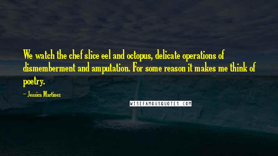 Jessica Martinez Quotes: We watch the chef slice eel and octopus, delicate operations of dismemberment and amputation. For some reason it makes me think of poetry.