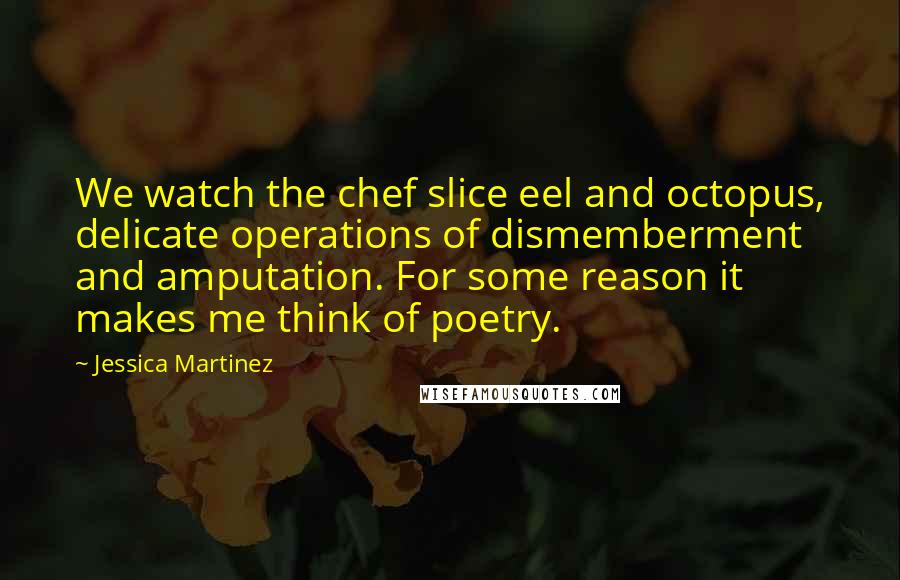 Jessica Martinez Quotes: We watch the chef slice eel and octopus, delicate operations of dismemberment and amputation. For some reason it makes me think of poetry.