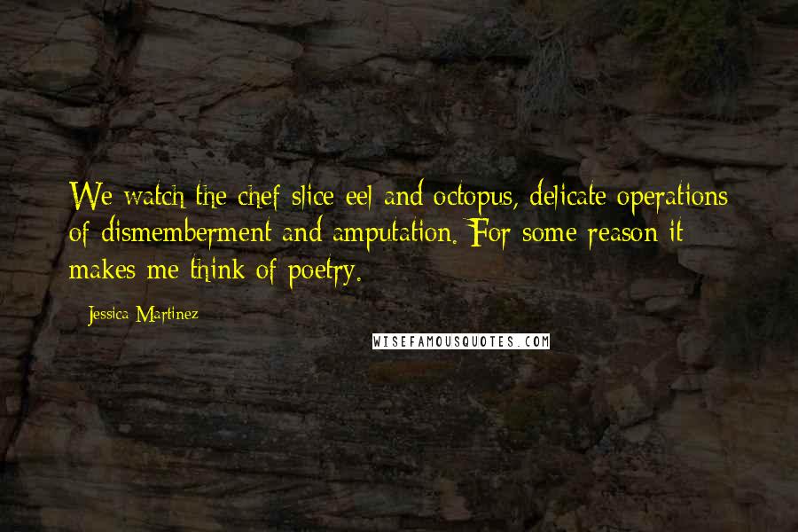 Jessica Martinez Quotes: We watch the chef slice eel and octopus, delicate operations of dismemberment and amputation. For some reason it makes me think of poetry.