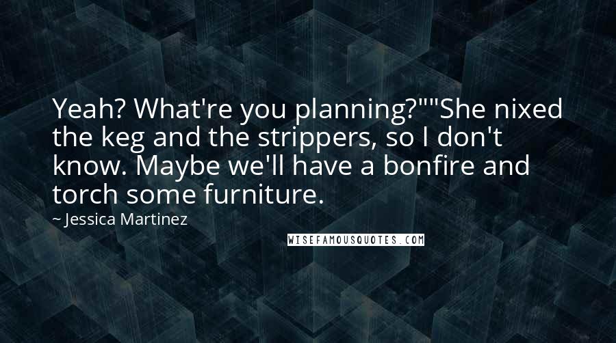 Jessica Martinez Quotes: Yeah? What're you planning?""She nixed the keg and the strippers, so I don't know. Maybe we'll have a bonfire and torch some furniture.