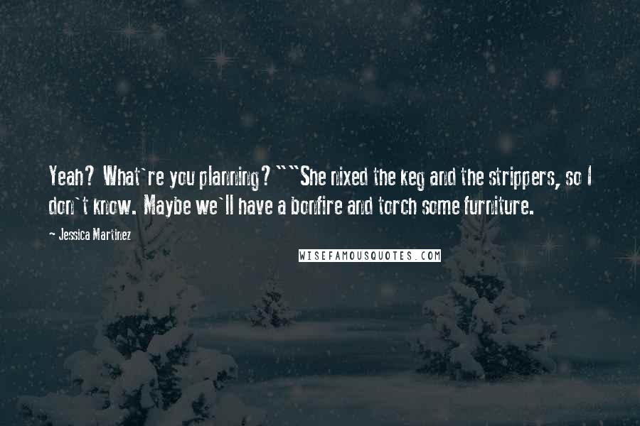 Jessica Martinez Quotes: Yeah? What're you planning?""She nixed the keg and the strippers, so I don't know. Maybe we'll have a bonfire and torch some furniture.