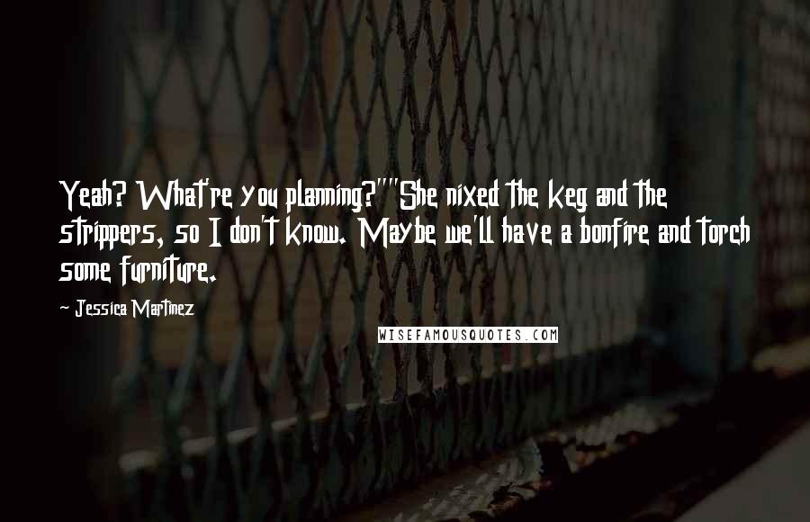 Jessica Martinez Quotes: Yeah? What're you planning?""She nixed the keg and the strippers, so I don't know. Maybe we'll have a bonfire and torch some furniture.