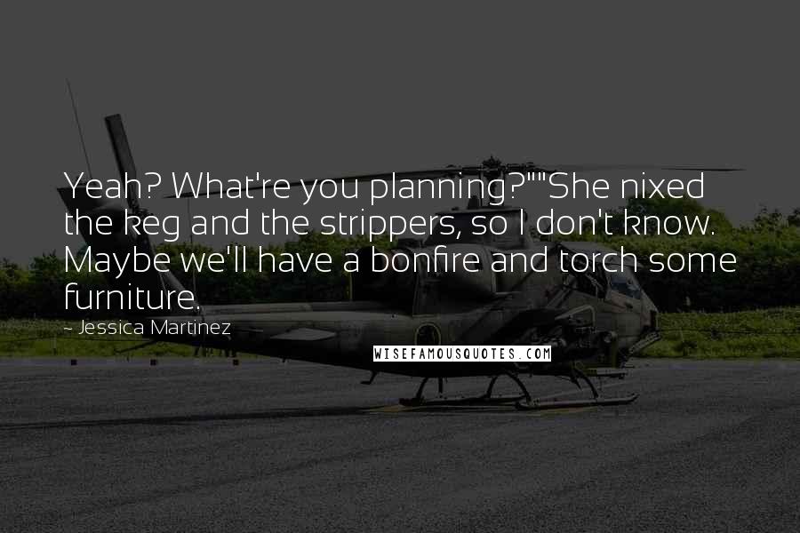 Jessica Martinez Quotes: Yeah? What're you planning?""She nixed the keg and the strippers, so I don't know. Maybe we'll have a bonfire and torch some furniture.