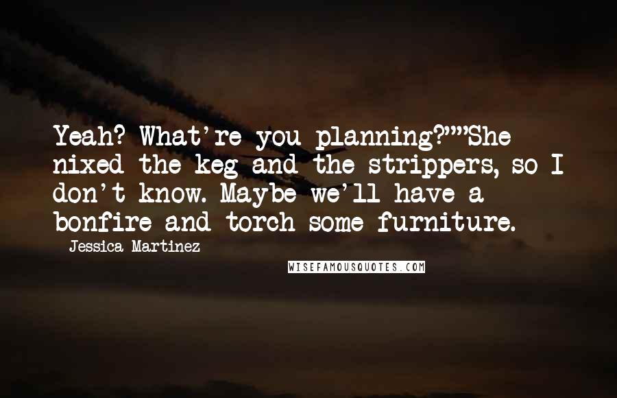 Jessica Martinez Quotes: Yeah? What're you planning?""She nixed the keg and the strippers, so I don't know. Maybe we'll have a bonfire and torch some furniture.