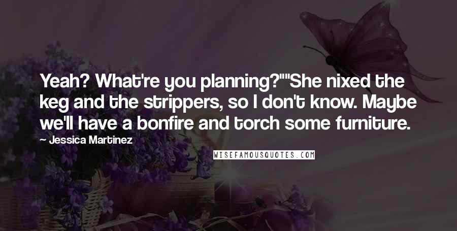 Jessica Martinez Quotes: Yeah? What're you planning?""She nixed the keg and the strippers, so I don't know. Maybe we'll have a bonfire and torch some furniture.