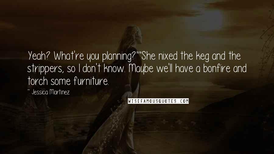 Jessica Martinez Quotes: Yeah? What're you planning?""She nixed the keg and the strippers, so I don't know. Maybe we'll have a bonfire and torch some furniture.