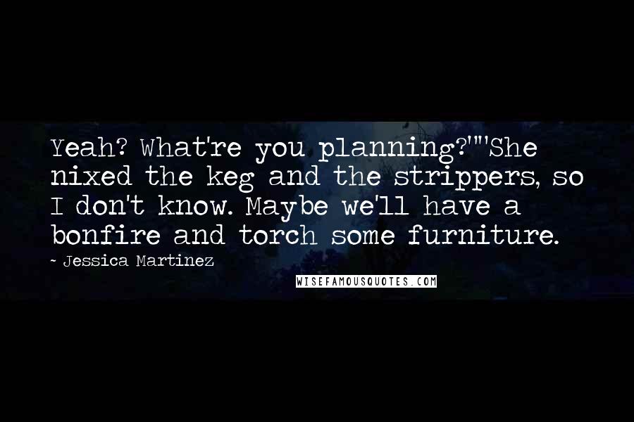 Jessica Martinez Quotes: Yeah? What're you planning?""She nixed the keg and the strippers, so I don't know. Maybe we'll have a bonfire and torch some furniture.