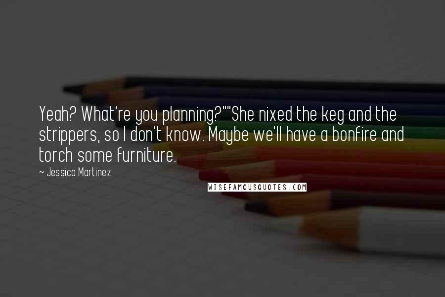 Jessica Martinez Quotes: Yeah? What're you planning?""She nixed the keg and the strippers, so I don't know. Maybe we'll have a bonfire and torch some furniture.