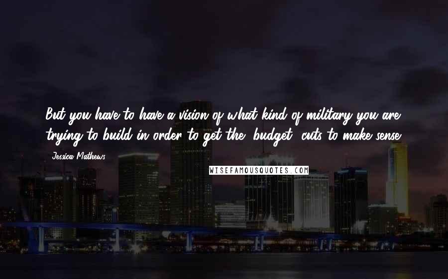 Jessica Mathews Quotes: But you have to have a vision of what kind of military you are trying to build in order to get the [budget] cuts to make sense.