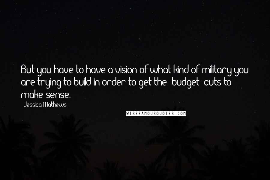 Jessica Mathews Quotes: But you have to have a vision of what kind of military you are trying to build in order to get the [budget] cuts to make sense.