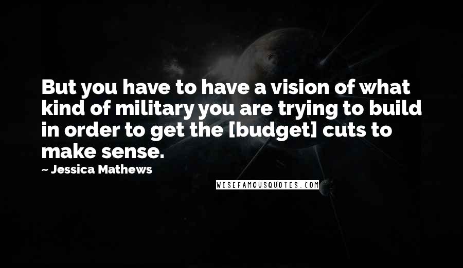 Jessica Mathews Quotes: But you have to have a vision of what kind of military you are trying to build in order to get the [budget] cuts to make sense.