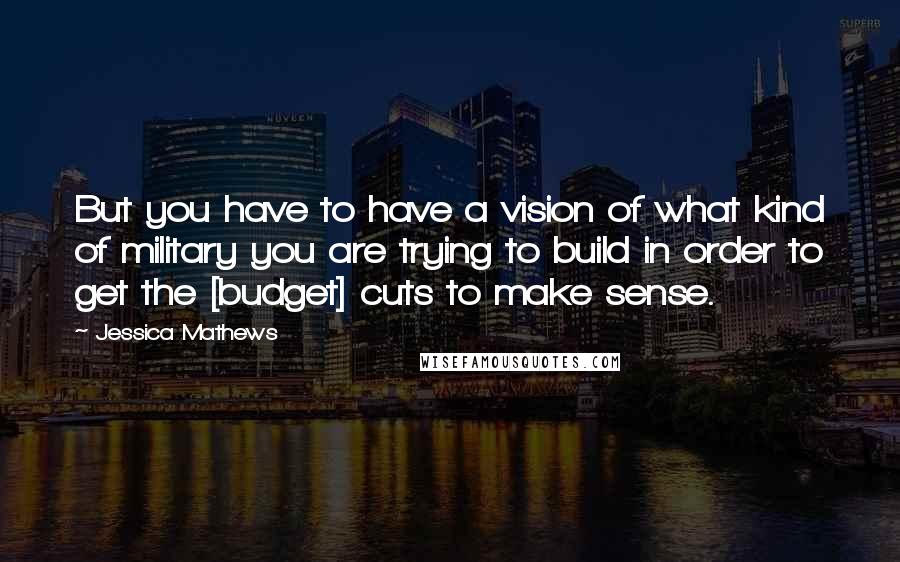 Jessica Mathews Quotes: But you have to have a vision of what kind of military you are trying to build in order to get the [budget] cuts to make sense.