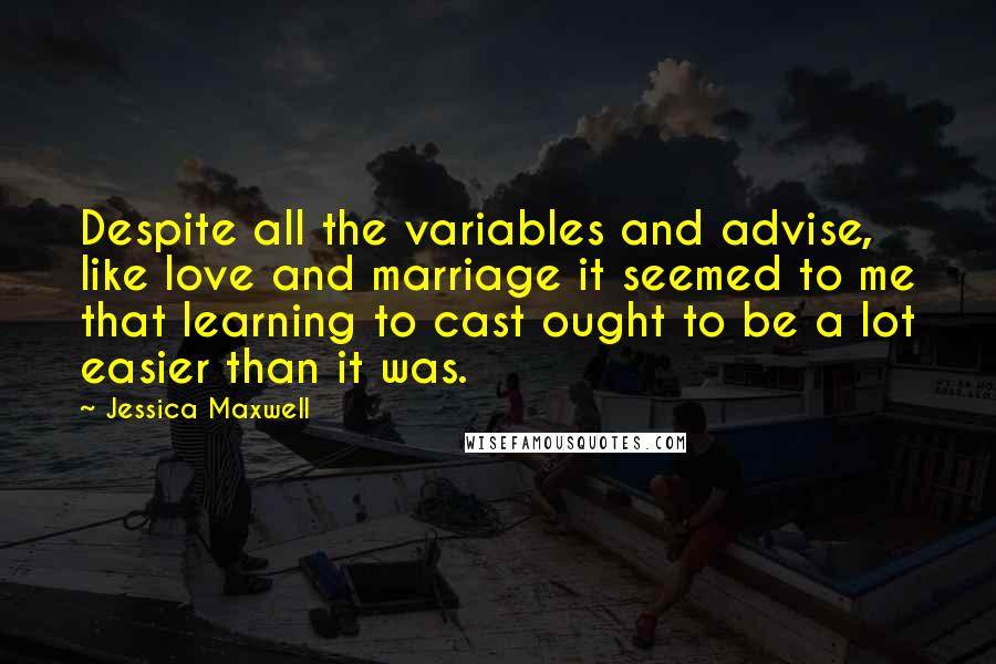 Jessica Maxwell Quotes: Despite all the variables and advise, like love and marriage it seemed to me that learning to cast ought to be a lot easier than it was.