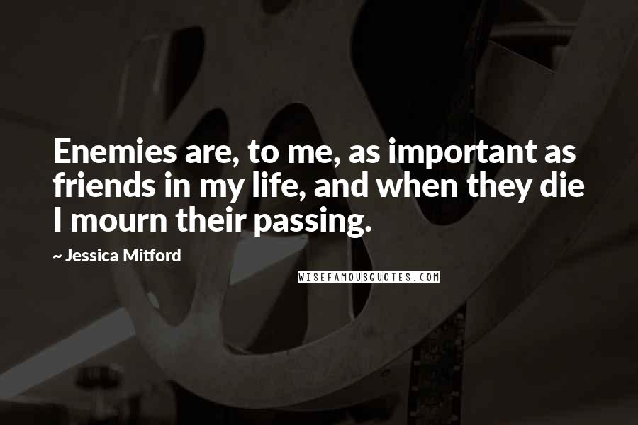 Jessica Mitford Quotes: Enemies are, to me, as important as friends in my life, and when they die I mourn their passing.