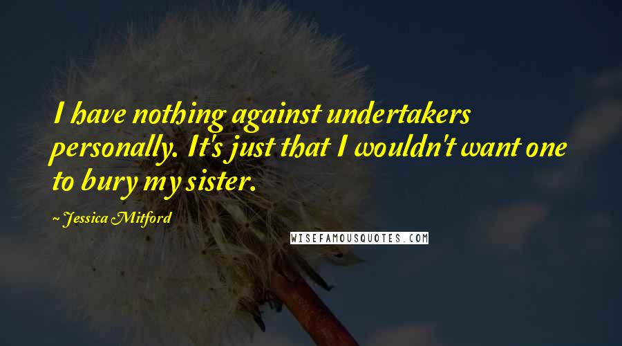 Jessica Mitford Quotes: I have nothing against undertakers personally. It's just that I wouldn't want one to bury my sister.