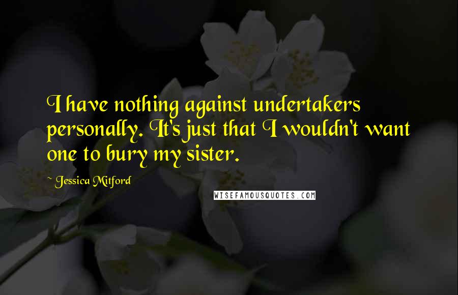 Jessica Mitford Quotes: I have nothing against undertakers personally. It's just that I wouldn't want one to bury my sister.