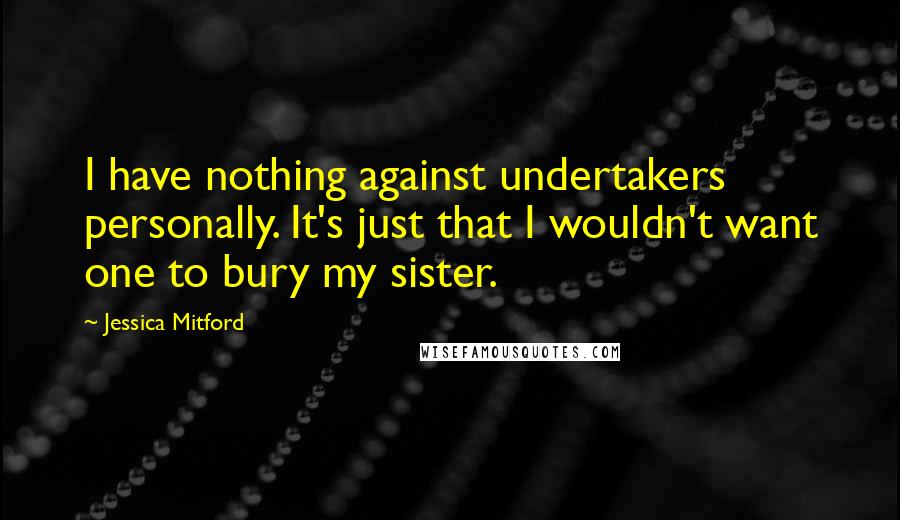Jessica Mitford Quotes: I have nothing against undertakers personally. It's just that I wouldn't want one to bury my sister.
