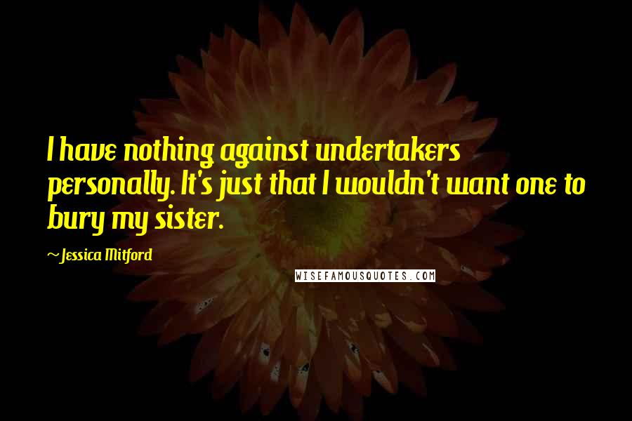 Jessica Mitford Quotes: I have nothing against undertakers personally. It's just that I wouldn't want one to bury my sister.