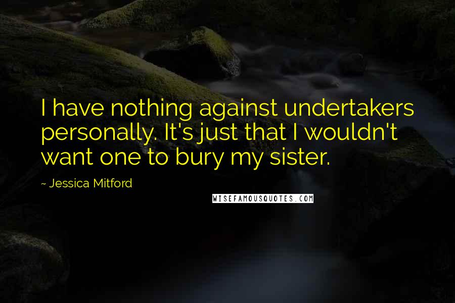 Jessica Mitford Quotes: I have nothing against undertakers personally. It's just that I wouldn't want one to bury my sister.