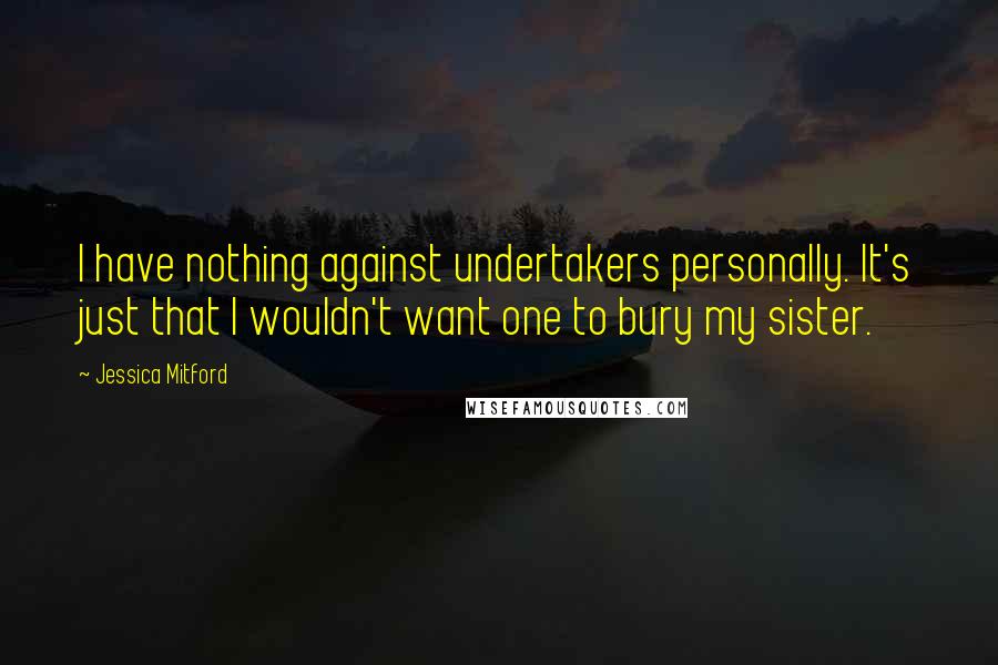 Jessica Mitford Quotes: I have nothing against undertakers personally. It's just that I wouldn't want one to bury my sister.