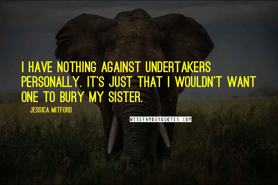 Jessica Mitford Quotes: I have nothing against undertakers personally. It's just that I wouldn't want one to bury my sister.