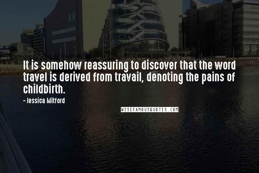 Jessica Mitford Quotes: It is somehow reassuring to discover that the word travel is derived from travail, denoting the pains of childbirth.