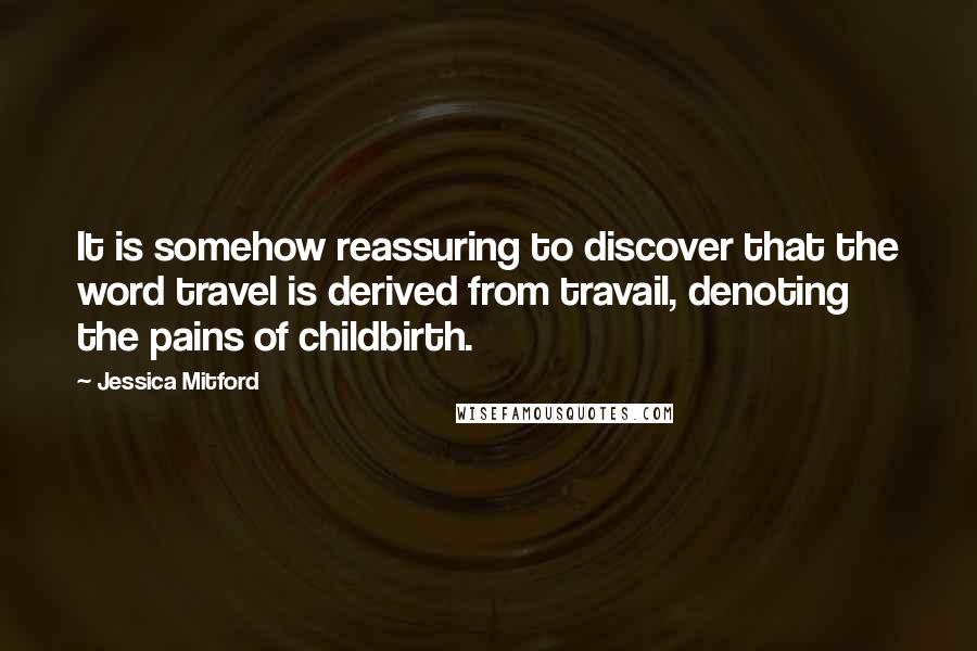 Jessica Mitford Quotes: It is somehow reassuring to discover that the word travel is derived from travail, denoting the pains of childbirth.